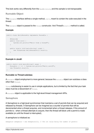 This lock works very differently from the ReadWriteLock, and this sample is not transposable.
Runnable Object
The Runnable interface defines a single method, run(), meant to contain the code executed in the
thread.
The Runnable object is passed to the Thread constructor. And Thread's start() method is called.
Example
public class HelloRunnable implements Runnable {
@Override
public void run() {
System.out.println("Hello from a thread");
}
public static void main(String[] args) {
new Thread(new HelloRunnable()).start();
}
}
Example in Java8:
public static void main(String[] args) {
Runnable r = () -> System.out.println("Hello world");
new Thread(r).start();
}
Runnable vs Thread subclass
A Runnable object employment is more general, because the Runnable object can subclass a class
other than Thread.
Thread subclassing is easier to use in simple applications, but is limited by the fact that your task
class must be a descendant of Thread.
A Runnable object is applicable to the high-level thread management APIs.
Semaphore
A Semaphore is a high-level synchronizer that maintains a set of permits that can be acquired and
released by threads. A Semaphore can be imagined as a counter of permits that will be
decremented when a thread acquires, and incremented when a thread releases. If the amount of
permits is 0 when a thread attempts to acquire, then the thread will block until a permit is made
available (or until the thread is interrupted).
A semaphore is initialized as:
Semaphore semaphore = new Semaphore(1); // The int value being the number of permits
https://riptutorial.com/ 237
 