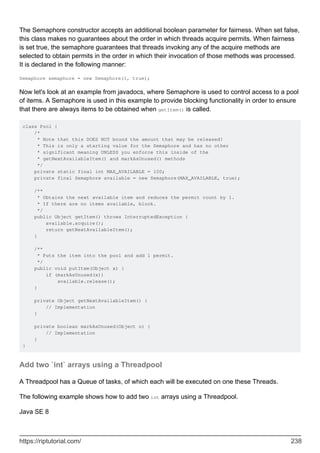 The Semaphore constructor accepts an additional boolean parameter for fairness. When set false,
this class makes no guarantees about the order in which threads acquire permits. When fairness
is set true, the semaphore guarantees that threads invoking any of the acquire methods are
selected to obtain permits in the order in which their invocation of those methods was processed.
It is declared in the following manner:
Semaphore semaphore = new Semaphore(1, true);
Now let's look at an example from javadocs, where Semaphore is used to control access to a pool
of items. A Semaphore is used in this example to provide blocking functionality in order to ensure
that there are always items to be obtained when getItem() is called.
class Pool {
/*
* Note that this DOES NOT bound the amount that may be released!
* This is only a starting value for the Semaphore and has no other
* significant meaning UNLESS you enforce this inside of the
* getNextAvailableItem() and markAsUnused() methods
*/
private static final int MAX_AVAILABLE = 100;
private final Semaphore available = new Semaphore(MAX_AVAILABLE, true);
/**
* Obtains the next available item and reduces the permit count by 1.
* If there are no items available, block.
*/
public Object getItem() throws InterruptedException {
available.acquire();
return getNextAvailableItem();
}
/**
* Puts the item into the pool and add 1 permit.
*/
public void putItem(Object x) {
if (markAsUnused(x))
available.release();
}
private Object getNextAvailableItem() {
// Implementation
}
private boolean markAsUnused(Object o) {
// Implementation
}
}
Add two `int` arrays using a Threadpool
A Threadpool has a Queue of tasks, of which each will be executed on one these Threads.
The following example shows how to add two int arrays using a Threadpool.
Java SE 8
https://riptutorial.com/ 238
 
