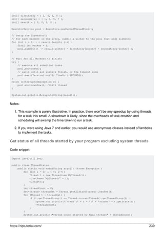 int[] firstArray = { 2, 4, 6, 8 };
int[] secondArray = { 1, 3, 5, 7 };
int[] result = { 0, 0, 0, 0 };
ExecutorService pool = Executors.newCachedThreadPool();
// Setup the ThreadPool:
// for each element in the array, submit a worker to the pool that adds elements
for (int i = 0; i < result.length; i++) {
final int worker = i;
pool.submit(() -> result[worker] = firstArray[worker] + secondArray[worker] );
}
// Wait for all Workers to finish:
try {
// execute all submitted tasks
pool.shutdown();
// waits until all workers finish, or the timeout ends
pool.awaitTermination(12, TimeUnit.SECONDS);
}
catch (InterruptedException e) {
pool.shutdownNow(); //kill thread
}
System.out.println(Arrays.toString(result));
Notes:
This example is purely illustrative. In practice, there won't be any speedup by using threads
for a task this small. A slowdown is likely, since the overheads of task creation and
scheduling will swamp the time taken to run a task.
1.
If you were using Java 7 and earlier, you would use anonymous classes instead of lambdas
to implement the tasks.
2.
Get status of all threads started by your program excluding system threads
Code snippet:
import java.util.Set;
public class ThreadStatus {
public static void main(String args[]) throws Exception {
for (int i = 0; i < 5; i++){
Thread t = new Thread(new MyThread());
t.setName("MyThread:" + i);
t.start();
}
int threadCount = 0;
Set<Thread> threadSet = Thread.getAllStackTraces().keySet();
for (Thread t : threadSet) {
if (t.getThreadGroup() == Thread.currentThread().getThreadGroup()) {
System.out.println("Thread :" + t + ":" + "state:" + t.getState());
++threadCount;
}
}
System.out.println("Thread count started by Main thread:" + threadCount);
https://riptutorial.com/ 239
 