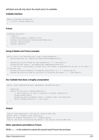 will block and will only return the result once it is available.
Callable Interface
public interface Callable<V> {
V call() throws Exception;
}
Future
interface Future<V> {
V get();
V get(long timeout, TimeUnit unit);
boolean cancel(boolean mayInterruptIfRunning);
boolean isCancelled();
boolean isDone();
}
Using Callable and Future example:
public static void main(String[] args) throws Exception {
ExecutorService es = Executors.newSingleThreadExecutor();
System.out.println("Time At Task Submission : " + new Date());
Future<String> result = es.submit(new ComplexCalculator());
// the call to Future.get() blocks until the result is available.So we are in for about a
10 sec wait now
System.out.println("Result of Complex Calculation is : " + result.get());
System.out.println("Time At the Point of Printing the Result : " + new Date());
}
Our Callable that does a lengthy computation
public class ComplexCalculator implements Callable<String> {
@Override
public String call() throws Exception {
// just sleep for 10 secs to simulate a lengthy computation
Thread.sleep(10000);
System.out.println("Result after a lengthy 10sec calculation");
return "Complex Result"; // the result
}
}
Output
Time At Task Submission : Thu Aug 04 15:05:15 EDT 2016
Result after a lengthy 10sec calculation
Result of Complex Calculation is : Complex Result
Time At the Point of Printing the Result : Thu Aug 04 15:05:25 EDT 2016
Other operations permitted on Future
While get() is the method to extract the actual result Future has provision
https://riptutorial.com/ 241
 