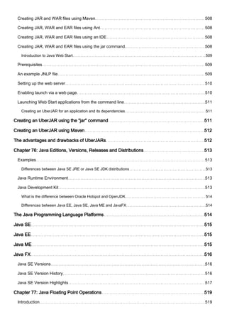 Creating JAR and WAR files using Maven 508
Creating JAR, WAR and EAR files using Ant 508
Creating JAR, WAR and EAR files using an IDE 508
Creating JAR, WAR and EAR files using the jar command. 508
Introduction to Java Web Start 509
Prerequisites 509
An example JNLP file 509
Setting up the web server 510
Enabling launch via a web page 510
Launching Web Start applications from the command line 511
Creating an UberJAR for an application and its dependencies 511
Creating an UberJAR using the "jar" command 511
Creating an UberJAR using Maven 512
The advantages and drawbacks of UberJARs 512
Chapter 76: Java Editions, Versions, Releases and Distributions 513
Examples 513
Differences between Java SE JRE or Java SE JDK distributions 513
Java Runtime Environment 513
Java Development Kit 513
What is the difference between Oracle Hotspot and OpenJDK 514
Differences between Java EE, Java SE, Java ME and JavaFX 514
The Java Programming Language Platforms 514
Java SE 515
Java EE 515
Java ME 515
Java FX 516
Java SE Versions 516
Java SE Version History 516
Java SE Version Highlights 517
Chapter 77: Java Floating Point Operations 519
Introduction 519
 
