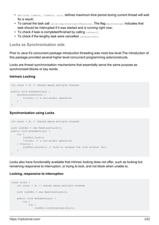 get(long timeout, TimeUnit unit) defines maximum time period during current thread will wait
for a result;
•
To cancel the task call cancel(mayInterruptIfRunning). The flag mayInterrupt indicates that
task should be interrupted if it was started and is running right now;
•
To check if task is completed/finished by calling isDone();
•
To check if the lengthy task were cancelled isCancelled().
•
Locks as Synchronisation aids
Prior to Java 5's concurrent package introduction threading was more low level.The introduction of
this package provided several higher level concurrent programming aids/constructs.
Locks are thread synchronisation mechanisms that essentially serve the same purpose as
synchronized blocks or key words.
Intrinsic Locking
int count = 0; // shared among multiple threads
public void doSomething() {
synchronized(this) {
++count; // a non-atomic operation
}
}
Synchronisation using Locks
int count = 0; // shared among multiple threads
Lock lockObj = new ReentrantLock();
public void doSomething() {
try {
lockObj.lock();
++count; // a non-atomic operation
} finally {
lockObj.unlock(); // sure to release the lock without fail
}
}
Locks also have functionality available that intrinsic locking does not offer, such as locking but
remaining responsive to interruption, or trying to lock, and not block when unable to.
Locking, responsive to interruption
class Locky {
int count = 0; // shared among multiple threads
Lock lockObj = new ReentrantLock();
public void doSomething() {
try {
try {
lockObj.lockInterruptibly();
https://riptutorial.com/ 242
 
