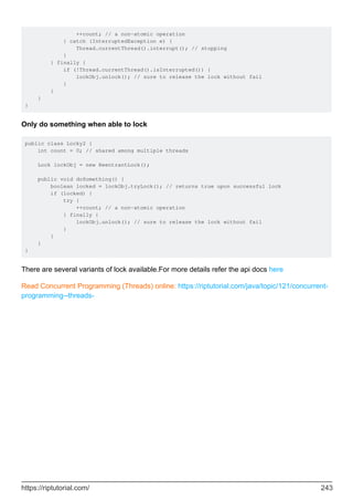 ++count; // a non-atomic operation
} catch (InterruptedException e) {
Thread.currentThread().interrupt(); // stopping
}
} finally {
if (!Thread.currentThread().isInterrupted()) {
lockObj.unlock(); // sure to release the lock without fail
}
}
}
}
Only do something when able to lock
public class Locky2 {
int count = 0; // shared among multiple threads
Lock lockObj = new ReentrantLock();
public void doSomething() {
boolean locked = lockObj.tryLock(); // returns true upon successful lock
if (locked) {
try {
++count; // a non-atomic operation
} finally {
lockObj.unlock(); // sure to release the lock without fail
}
}
}
}
There are several variants of lock available.For more details refer the api docs here
Read Concurrent Programming (Threads) online: https://riptutorial.com/java/topic/121/concurrent-
programming--threads-
https://riptutorial.com/ 243
 