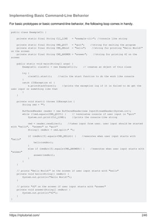 Implementing Basic Command-Line Behavior
For basic prototypes or basic command-line behavior, the following loop comes in handy.
public class ExampleCli {
private static final String CLI_LINE = "example-cli>"; //console like string
private static final String CMD_QUIT = "quit"; //string for exiting the program
private static final String CMD_HELLO = "hello"; //string for printing "Hello World!"
on the screen
private static final String CMD_ANSWER = "answer"; //string for printing 42 on the
screen
public static void main(String[] args) {
ExampleCli claimCli = new ExampleCli(); // creates an object of this class
try {
claimCli.start(); //calls the start function to do the work like console
}
catch (IOException e) {
e.printStackTrace(); //prints the exception log if it is failed to do get the
user input or something like that
}
}
private void start() throws IOException {
String cmd = "";
BufferedReader reader = new BufferedReader(new InputStreamReader(System.in));
while (!cmd.equals(CMD_QUIT)) { // terminates console if user input is "quit"
System.out.print(CLI_LINE); //prints the console-like string
cmd = reader.readLine(); //takes input from user. user input should be started
with "hello", "answer" or "quit"
String[] cmdArr = cmd.split(" ");
if (cmdArr[0].equals(CMD_HELLO)) { //executes when user input starts with
"hello"
hello(cmdArr);
}
else if (cmdArr[0].equals(CMD_ANSWER)) { //executes when user input starts with
"answer"
answer(cmdArr);
}
}
}
// prints "Hello World!" on the screen if user input starts with "hello"
private void hello(String[] cmdArr) {
System.out.println("Hello World!");
}
// prints "42" on the screen if user input starts with "answer"
private void answer(String[] cmdArr) {
System.out.println("42");
}
}
https://riptutorial.com/ 246
 