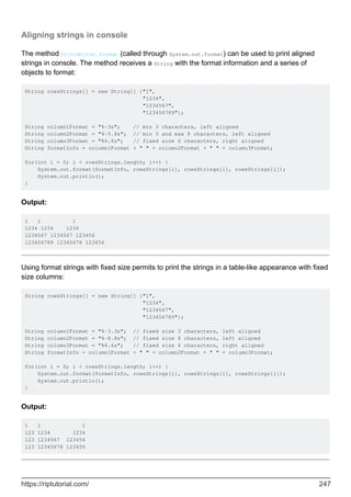 Aligning strings in console
The method PrintWriter.format (called through System.out.format) can be used to print aligned
strings in console. The method receives a String with the format information and a series of
objects to format:
String rowsStrings[] = new String[] {"1",
"1234",
"1234567",
"123456789"};
String column1Format = "%-3s"; // min 3 characters, left aligned
String column2Format = "%-5.8s"; // min 5 and max 8 characters, left aligned
String column3Format = "%6.6s"; // fixed size 6 characters, right aligned
String formatInfo = column1Format + " " + column2Format + " " + column3Format;
for(int i = 0; i < rowsStrings.length; i++) {
System.out.format(formatInfo, rowsStrings[i], rowsStrings[i], rowsStrings[i]);
System.out.println();
}
Output:
1 1 1
1234 1234 1234
1234567 1234567 123456
123456789 12345678 123456
Using format strings with fixed size permits to print the strings in a table-like appearance with fixed
size columns:
String rowsStrings[] = new String[] {"1",
"1234",
"1234567",
"123456789"};
String column1Format = "%-3.3s"; // fixed size 3 characters, left aligned
String column2Format = "%-8.8s"; // fixed size 8 characters, left aligned
String column3Format = "%6.6s"; // fixed size 6 characters, right aligned
String formatInfo = column1Format + " " + column2Format + " " + column3Format;
for(int i = 0; i < rowsStrings.length; i++) {
System.out.format(formatInfo, rowsStrings[i], rowsStrings[i], rowsStrings[i]);
System.out.println();
}
Output:
1 1 1
123 1234 1234
123 1234567 123456
123 12345678 123456
https://riptutorial.com/ 247
 