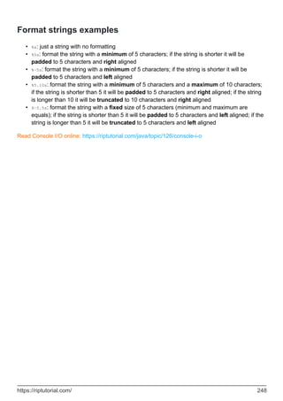 Format strings examples
%s: just a string with no formatting
•
%5s: format the string with a minimum of 5 characters; if the string is shorter it will be
padded to 5 characters and right aligned
•
%-5s: format the string with a minimum of 5 characters; if the string is shorter it will be
padded to 5 characters and left aligned
•
%5.10s: format the string with a minimum of 5 characters and a maximum of 10 characters;
if the string is shorter than 5 it will be padded to 5 characters and right aligned; if the string
is longer than 10 it will be truncated to 10 characters and right aligned
•
%-5.5s: format the string with a fixed size of 5 characters (minimum and maximum are
equals); if the string is shorter than 5 it will be padded to 5 characters and left aligned; if the
string is longer than 5 it will be truncated to 5 characters and left aligned
•
Read Console I/O online: https://riptutorial.com/java/topic/126/console-i-o
https://riptutorial.com/ 248
 