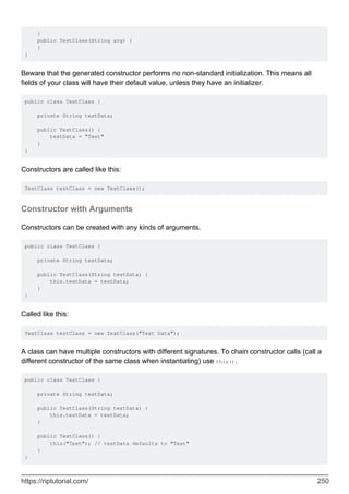}
public TestClass(String arg) {
}
}
Beware that the generated constructor performs no non-standard initialization. This means all
fields of your class will have their default value, unless they have an initializer.
public class TestClass {
private String testData;
public TestClass() {
testData = "Test"
}
}
Constructors are called like this:
TestClass testClass = new TestClass();
Constructor with Arguments
Constructors can be created with any kinds of arguments.
public class TestClass {
private String testData;
public TestClass(String testData) {
this.testData = testData;
}
}
Called like this:
TestClass testClass = new TestClass("Test Data");
A class can have multiple constructors with different signatures. To chain constructor calls (call a
different constructor of the same class when instantiating) use this().
public class TestClass {
private String testData;
public TestClass(String testData) {
this.testData = testData;
}
public TestClass() {
this("Test"); // testData defaults to "Test"
}
}
https://riptutorial.com/ 250
 