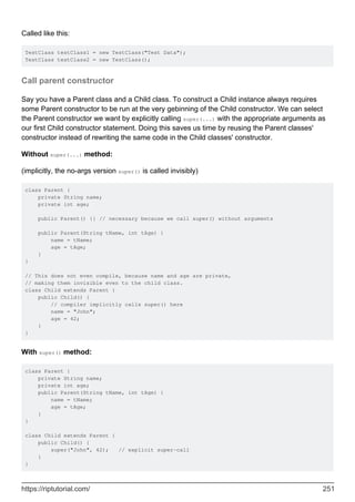 Called like this:
TestClass testClass1 = new TestClass("Test Data");
TestClass testClass2 = new TestClass();
Call parent constructor
Say you have a Parent class and a Child class. To construct a Child instance always requires
some Parent constructor to be run at the very gebinning of the Child constructor. We can select
the Parent constructor we want by explicitly calling super(...) with the appropriate arguments as
our first Child constructor statement. Doing this saves us time by reusing the Parent classes'
constructor instead of rewriting the same code in the Child classes' constructor.
Without super(...) method:
(implicitly, the no-args version super() is called invisibly)
class Parent {
private String name;
private int age;
public Parent() {} // necessary because we call super() without arguments
public Parent(String tName, int tAge) {
name = tName;
age = tAge;
}
}
// This does not even compile, because name and age are private,
// making them invisible even to the child class.
class Child extends Parent {
public Child() {
// compiler implicitly calls super() here
name = "John";
age = 42;
}
}
With super() method:
class Parent {
private String name;
private int age;
public Parent(String tName, int tAge) {
name = tName;
age = tAge;
}
}
class Child extends Parent {
public Child() {
super("John", 42); // explicit super-call
}
}
https://riptutorial.com/ 251
 