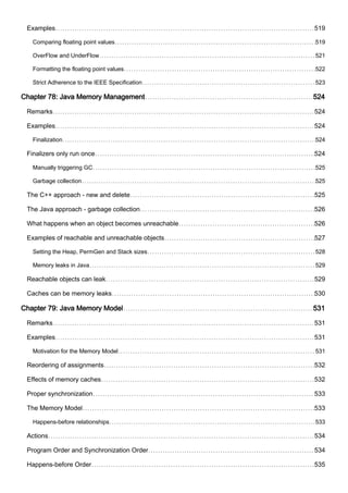 Examples 519
Comparing floating point values 519
OverFlow and UnderFlow 521
Formatting the floating point values 522
Strict Adherence to the IEEE Specification 523
Chapter 78: Java Memory Management 524
Remarks 524
Examples 524
Finalization 524
Finalizers only run once 524
Manually triggering GC 525
Garbage collection 525
The C++ approach - new and delete 525
The Java approach - garbage collection 526
What happens when an object becomes unreachable 526
Examples of reachable and unreachable objects 527
Setting the Heap, PermGen and Stack sizes 528
Memory leaks in Java 529
Reachable objects can leak 529
Caches can be memory leaks 530
Chapter 79: Java Memory Model 531
Remarks 531
Examples 531
Motivation for the Memory Model 531
Reordering of assignments 532
Effects of memory caches 532
Proper synchronization 533
The Memory Model 533
Happens-before relationships 533
Actions 534
Program Order and Synchronization Order 534
Happens-before Order 535
 