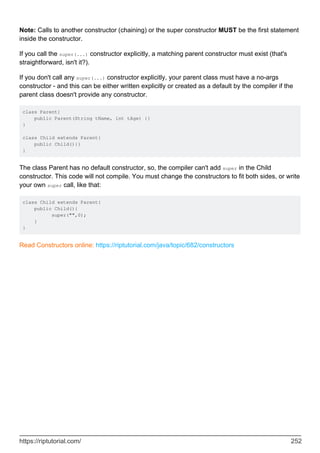Note: Calls to another constructor (chaining) or the super constructor MUST be the first statement
inside the constructor.
If you call the super(...) constructor explicitly, a matching parent constructor must exist (that's
straightforward, isn't it?).
If you don't call any super(...) constructor explicitly, your parent class must have a no-args
constructor - and this can be either written explicitly or created as a default by the compiler if the
parent class doesn't provide any constructor.
class Parent{
public Parent(String tName, int tAge) {}
}
class Child extends Parent{
public Child(){}
}
The class Parent has no default constructor, so, the compiler can't add super in the Child
constructor. This code will not compile. You must change the constructors to fit both sides, or write
your own super call, like that:
class Child extends Parent{
public Child(){
super("",0);
}
}
Read Constructors online: https://riptutorial.com/java/topic/682/constructors
https://riptutorial.com/ 252
 