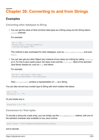 Chapter 38: Converting to and from Strings
Examples
Converting other datatypes to String
You can get the value of other primitive data types as a String using one the String class's
valueOf methods.
For example:
int i = 42;
String string = String.valueOf(i);
//string now equals "42”.
This method is also overloaded for other datatypes, such as float, double, boolean, and even
Object.
•
You can also get any other Object (any instance of any class) as a String by calling .toString
on it. For this to give useful output, the class must override toString(). Most of the standard
Java library classes do, such as Date and others.
For example:
Foo foo = new Foo(); //Any class.
String stringifiedFoo = foo.toString().
Here stringifiedFoo contains a representation of foo as a String.
•
You can also convert any number type to String with short notation like below.
int i = 10;
String str = i + "";
Or just simple way is
String str = 10 + "";
Conversion to / from bytes
To encode a string into a byte array, you can simply use the String#getBytes() method, with one of
the standard character sets available on any Java runtime:
byte[] bytes = "test".getBytes(StandardCharsets.UTF_8);
and to decode:
https://riptutorial.com/ 253
 