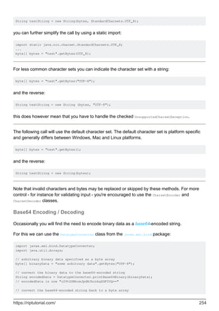 String testString = new String(bytes, StandardCharsets.UTF_8);
you can further simplify the call by using a static import:
import static java.nio.charset.StandardCharsets.UTF_8;
...
byte[] bytes = "test".getBytes(UTF_8);
For less common character sets you can indicate the character set with a string:
byte[] bytes = "test".getBytes("UTF-8");
and the reverse:
String testString = new String (bytes, "UTF-8");
this does however mean that you have to handle the checked UnsupportedCharsetException.
The following call will use the default character set. The default character set is platform specific
and generally differs between Windows, Mac and Linux platforms.
byte[] bytes = "test".getBytes();
and the reverse:
String testString = new String(bytes);
Note that invalid characters and bytes may be replaced or skipped by these methods. For more
control - for instance for validating input - you're encouraged to use the CharsetEncoder and
CharsetDecoder classes.
Base64 Encoding / Decoding
Occasionally you will find the need to encode binary data as a base64-encoded string.
For this we can use the DatatypeConverter class from the javax.xml.bind package:
import javax.xml.bind.DatatypeConverter;
import java.util.Arrays;
// arbitrary binary data specified as a byte array
byte[] binaryData = "some arbitrary data".getBytes("UTF-8");
// convert the binary data to the base64-encoded string
String encodedData = DatatypeConverter.printBase64Binary(binaryData);
// encodedData is now "c29tZSBhcmJpdHJhcnkgZGF0YQ=="
// convert the base64-encoded string back to a byte array
https://riptutorial.com/ 254
 