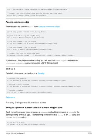 byte[] decodedData = DatatypeConverter.parseBase64Binary(encodedData);
// assert that the original data and the decoded data are equal
assert Arrays.equals(binaryData, decodedData);
Apache commons-codec
Alternatively, we can use Base64 from Apache commons-codec.
import org.apache.commons.codec.binary.Base64;
// your blob of binary as a byte array
byte[] blob = "someBinaryData".getBytes();
// use the Base64 class to encode
String binaryAsAString = Base64.encodeBase64String(blob);
// use the Base64 class to decode
byte[] blob2 = Base64.decodeBase64(binaryAsAString);
// assert that the two blobs are equal
System.out.println("Equal : " + Boolean.toString(Arrays.equals(blob, blob2)));
If you inspect this program wile running, you will see that someBinaryData encodes to
c29tZUJpbmFyeURhdGE=, a very managable UTF-8 String object.
Java SE 8
Details for the same can be found at Base64
// encode with padding
String encoded = Base64.getEncoder().encodeToString(someByteArray);
// encode without padding
String encoded = Base64.getEncoder().withoutPadding().encodeToString(someByteArray);
// decode a String
byte [] barr = Base64.getDecoder().decode(encoded);
Reference
Parsing Strings to a Numerical Value
String to a primitive numeric type or a numeric wrapper type:
Each numeric wrapper class provides a parseXxx method that converts a String to the
corresponding primitive type. The following code converts a String to an int using the
Integer.parseInt method:
String string = "59";
int primitive = Integer.parseInteger(string);
https://riptutorial.com/ 255
 
