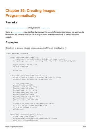 Chapter 39: Creating Images
Programmatically
Remarks
BufferedImage.getGraphics() always returns Graphics2D.
Using a VolatileImage may significantly improve the speed of drawing operations, but also has its
drawbacks: its contents may be lost at any moment and they may have to be redrawn from
scratch.
Examples
Creating a simple image programmatically and displaying it
class ImageCreationExample {
static Image createSampleImage() {
// instantiate a new BufferedImage (subclass of Image) instance
BufferedImage img = new BufferedImage(640, 480, BufferedImage.TYPE_INT_ARGB);
//draw something on the image
paintOnImage(img);
return img;
}
static void paintOnImage(BufferedImage img) {
// get a drawable Graphics2D (subclass of Graphics) object
Graphics2D g2d = (Graphics2D) img.getGraphics();
// some sample drawing
g2d.setColor(Color.BLACK);
g2d.fillRect(0, 0, 640, 480);
g2d.setColor(Color.WHITE);
g2d.drawLine(0, 0, 640, 480);
g2d.drawLine(0, 480, 640, 0);
g2d.setColor(Color.YELLOW);
g2d.drawOval(200, 100, 240, 280);
g2d.setColor(Color.RED);
g2d.drawRect(150, 70, 340, 340);
// drawing on images can be very memory-consuming
// so it's better to free resources early
// it's not necessary, though
g2d.dispose();
}
public static void main(String[] args) {
JFrame frame = new JFrame();
frame.setDefaultCloseOperation(JFrame.EXIT_ON_CLOSE);
Image img = createSampleImage();
https://riptutorial.com/ 259
 