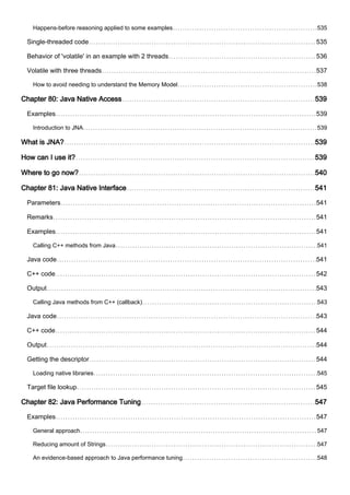 Happens-before reasoning applied to some examples 535
Single-threaded code 535
Behavior of 'volatile' in an example with 2 threads 536
Volatile with three threads 537
How to avoid needing to understand the Memory Model 538
Chapter 80: Java Native Access 539
Examples 539
Introduction to JNA 539
What is JNA? 539
How can I use it? 539
Where to go now? 540
Chapter 81: Java Native Interface 541
Parameters 541
Remarks 541
Examples 541
Calling C++ methods from Java 541
Java code 541
C++ code 542
Output 543
Calling Java methods from C++ (callback) 543
Java code 543
C++ code 544
Output 544
Getting the descriptor 544
Loading native libraries 545
Target file lookup 545
Chapter 82: Java Performance Tuning 547
Examples 547
General approach 547
Reducing amount of Strings 547
An evidence-based approach to Java performance tuning 548
 