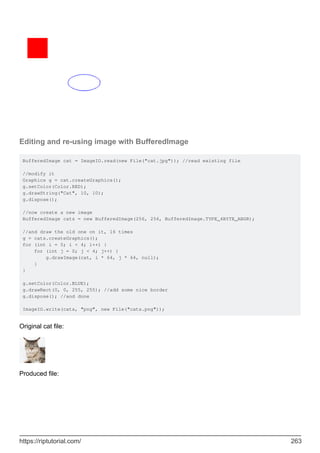 Editing and re-using image with BufferedImage
BufferedImage cat = ImageIO.read(new File("cat.jpg")); //read existing file
//modify it
Graphics g = cat.createGraphics();
g.setColor(Color.RED);
g.drawString("Cat", 10, 10);
g.dispose();
//now create a new image
BufferedImage cats = new BufferedImage(256, 256, BufferedImage.TYPE_4BYTE_ABGR);
//and draw the old one on it, 16 times
g = cats.createGraphics();
for (int i = 0; i < 4; i++) {
for (int j = 0; j < 4; j++) {
g.drawImage(cat, i * 64, j * 64, null);
}
}
g.setColor(Color.BLUE);
g.drawRect(0, 0, 255, 255); //add some nice border
g.dispose(); //and done
ImageIO.write(cats, "png", new File("cats.png"));
Original cat file:
Produced file:
https://riptutorial.com/ 263
 