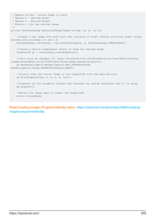 * @param srcImg - source image to scale
* @param w - desired width
* @param h - desired height
* @return - the new resized image
*/
private BufferedImage getScaledImage(Image srcImg, int w, int h){
//Create a new image with good size that contains or might contain arbitrary alpha values
between and including 0.0 and 1.0.
BufferedImage resizedImg = new BufferedImage(w, h, BufferedImage.TRANSLUCENT);
//Create a device-independant object to draw the resized image
Graphics2D g2 = resizedImg.createGraphics();
//This could be changed, Cf. http://stackoverflow.com/documentation/java/5482/creating-
images-programmatically/19498/specifying-image-rendering-quality
g2.setRenderingHint(RenderingHints.KEY_INTERPOLATION,
RenderingHints.VALUE_INTERPOLATION_BILINEAR);
//Finally draw the source image in the Graphics2D with the desired size.
g2.drawImage(srcImg, 0, 0, w, h, null);
//Disposes of this graphics context and releases any system resources that it is using
g2.dispose();
//Return the image used to create the Graphics2D
return resizedImg;
}
Read Creating Images Programmatically online: https://riptutorial.com/java/topic/5482/creating-
images-programmatically
https://riptutorial.com/ 265
 