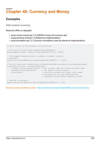 Chapter 40: Currency and Money
Examples
Add custom currency
Required JARs on classpath:
javax.money:money-api:1.0 (JSR354 money and currency api)
•
org.javamoney:moneta:1.0 (Reference implementation)
•
javax:annotation-api:1.2. (Common annotations used by reference implementation)
•
// Let's create non-ISO currency, such as bitcoin
// At first, this will throw UnknownCurrencyException
MonetaryAmount moneys = Money.of(new BigDecimal("0.1"), "BTC");
// This happens because bitcoin is unknown to default currency
// providers
System.out.println(Monetary.isCurrencyAvailable("BTC")); // false
// We will build new currency using CurrencyUnitBuilder provided by org.javamoney.moneta
CurrencyUnit bitcoin = CurrencyUnitBuilder
.of("BTC", "BtcCurrencyProvider") // Set currency code and currency provider name
.setDefaultFractionDigits(2) // Set default fraction digits
.build(true); // Build new currency unit. Here 'true' means
// currency unit is to be registered and
// accessible within default monetary context
// Now BTC is available
System.out.println(Monetary.isCurrencyAvailable("BTC")); // True
Read Currency and Money online: https://riptutorial.com/java/topic/8359/currency-and-money
https://riptutorial.com/ 266
 