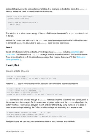 accidentally provide write access to internal state. For example, in the below class, the getDate()
method allows the caller to modify the transaction date:
public final class Transaction {
private final Date date;
public Date getTransactionDate() {
return date;
}
}
The solution is to either return a copy of the date field or use the new APIs in java.time introduced
in Java 8.
Most of the constructor methods in the Date class have been deprecated and should not be used.
In almost all cases, it is advisable to use Calendar class for date operations.
Java 8
Java 8 introduces new time and date API in the package java.time, including LocalDate and
LocalTime. The classes in the java.time package provide an overhauled API that is easier to use.
If you are writing to Java 8 it is strongly encouraged that you use this new API. See Dates and
Time (java.time.*) .
Examples
Creating Date objects
Date date = new Date();
System.out.println(date); // Thu Feb 25 05:03:59 IST 2016
Here this Date object contains the current date and time when this object was created.
Calendar calendar = Calendar.getInstance();
calendar.set(90, Calendar.DECEMBER, 11);
Date myBirthDate = calendar.getTime();
System.out.println(myBirthDate); // Mon Dec 31 00:00:00 IST 1990
Date objects are best created through a Calendar instance since the use of the data constructors is
deprecated and discouraged. To do se we need to get an instance of the Calendar class from the
factory method. Then we can set year, month and day of month by using numbers or in case of
months constants provided py the Calendar class to improve readability and reduce errors.
calendar.set(90, Calendar.DECEMBER, 11, 8, 32, 35);
Date myBirthDatenTime = calendar.getTime();
System.out.println(myBirthDatenTime); // Mon Dec 31 08:32:35 IST 1990
Along with date, we can also pass time in the order of hour, minutes and seconds.
https://riptutorial.com/ 268
 