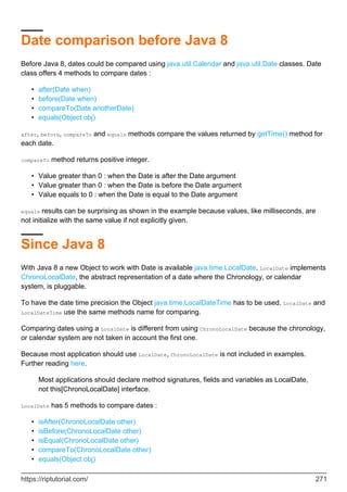 Date comparison before Java 8
Before Java 8, dates could be compared using java.util.Calendar and java.util.Date classes. Date
class offers 4 methods to compare dates :
after(Date when)
•
before(Date when)
•
compareTo(Date anotherDate)
•
equals(Object obj)
•
after, before, compareTo and equals methods compare the values returned by getTime() method for
each date.
compareTo method returns positive integer.
Value greater than 0 : when the Date is after the Date argument
•
Value greater than 0 : when the Date is before the Date argument
•
Value equals to 0 : when the Date is equal to the Date argument
•
equals results can be surprising as shown in the example because values, like milliseconds, are
not initialize with the same value if not explicitly given.
Since Java 8
With Java 8 a new Object to work with Date is available java.time.LocalDate. LocalDate implements
ChronoLocalDate, the abstract representation of a date where the Chronology, or calendar
system, is pluggable.
To have the date time precision the Object java.time.LocalDateTime has to be used. LocalDate and
LocalDateTime use the same methods name for comparing.
Comparing dates using a LocalDate is different from using ChronoLocalDate because the chronology,
or calendar system are not taken in account the first one.
Because most application should use LocalDate, ChronoLocalDate is not included in examples.
Further reading here.
Most applications should declare method signatures, fields and variables as LocalDate,
not this[ChronoLocalDate] interface.
LocalDate has 5 methods to compare dates :
isAfter(ChronoLocalDate other)
•
isBefore(ChronoLocalDate other)
•
isEqual(ChronoLocalDate other)
•
compareTo(ChronoLocalDate other)
•
equals(Object obj)
•
https://riptutorial.com/ 271
 