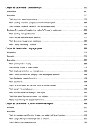 Chapter 83: Java Pitfalls - Exception usage 550
Introduction 550
Examples 550
Pitfall - Ignoring or squashing exceptions 550
Pitfall - Catching Throwable, Exception, Error or RuntimeException 551
Pitfall - Throwing Throwable, Exception, Error or RuntimeException 552
Declaring Throwable or Exception in a method's "throws" is problematic. 553
Pitfall - Catching InterruptedException 554
Pitfall - Using exceptions for normal flowcontrol 555
Pitfall - Excessive or inappropriate stacktraces 556
Pitfall - Directly subclassing `Throwable` 557
Chapter 84: Java Pitfalls - Language syntax 558
Introduction 558
Remarks 558
Examples 558
Pitfall - Ignoring method visibility 558
Pitfall - Missing a ‘break’ in a 'switch' case 558
Pitfall - Misplaced semicolons and missing braces 559
Pitfall - Leaving out braces: the "dangling if" and "dangling else" problems 561
Pitfall - Overloading instead of overriding 562
Pitfall - Octal literals 564
Pitfall - Declaring classes with the same names as standard classes 564
Pitfall - Using '==' to test a boolean 565
Pitfall - Wildcard imports can make your code fragile 566
Pitfall: Using 'assert' for argument or user input validation 566
Pitfall of Auto-Unboxing Null Objects into Primitives 567
Chapter 85: Java Pitfalls - Nulls and NullPointerException 569
Remarks 569
Examples 569
Pitfall - Unnecessary use of Primitive Wrappers can lead to NullPointerExceptions 569
Pitfall - Using null to represent an empty array or collection 570
Pitfall - "Making good" unexpected nulls 571
 