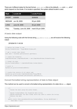 There are 4 different styles for the text format, SHORT, MEDIUM (this is the default), LONG and FULL, all of
which depend on the locale. If no locale is specified, the system default locale is used.
Style Locale.US Locale.France
SHORT 6/30/09 30/06/09
MEDIUM Jun 30, 2009 30 juin 2009
LONG June 30, 2009 30 juin 2009
FULL Tuesday, June 30, 2009 mardi 30 juin 2009
A basic date output
Using the following code with the format string yyyy/MM/dd hh:mm.ss, we will receive the following
output
2016/04/19 11:45.36
// define the format to use
String formatString = "yyyy/MM/dd hh:mm.ss";
// get a current date object
Date date = Calendar.getInstance().getTime();
// create the formatter
SimpleDateFormat simpleDateFormat = new SimpleDateFormat(formatString);
// format the date
String formattedDate = simpleDateFormat.format(date);
// print it
System.out.println(formattedDate);
// single-line version of all above code
System.out.println(new SimpleDateFormat("yyyy/MM/dd
hh:mm.ss").format(Calendar.getInstance().getTime()));
Convert formatted string representation of date to Date object
This method can be used to convert a formatted string representation of a date into a Date object.
/**
* Parses the date using the given format.
*
* @param formattedDate the formatted date string
* @param dateFormat the date format which was used to create the string.
* @return the date
*/
public static Date parseDate(String formattedDate, String dateFormat) {
Date date = null;
https://riptutorial.com/ 273
 