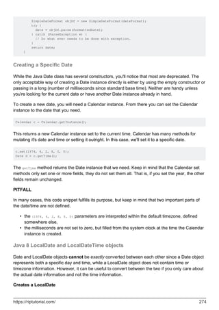 SimpleDateFormat objDf = new SimpleDateFormat(dateFormat);
try {
date = objDf.parse(formattedDate);
} catch (ParseException e) {
// Do what ever needs to be done with exception.
}
return date;
}
Creating a Specific Date
While the Java Date class has several constructors, you'll notice that most are deprecated. The
only acceptable way of creating a Date instance directly is either by using the empty constructor or
passing in a long (number of milliseconds since standard base time). Neither are handy unless
you're looking for the current date or have another Date instance already in hand.
To create a new date, you will need a Calendar instance. From there you can set the Calendar
instance to the date that you need.
Calendar c = Calendar.getInstance();
This returns a new Calendar instance set to the current time. Calendar has many methods for
mutating it's date and time or setting it outright. In this case, we'll set it to a specific date.
c.set(1974, 6, 2, 8, 0, 0);
Date d = c.getTime();
The getTime method returns the Date instance that we need. Keep in mind that the Calendar set
methods only set one or more fields, they do not set them all. That is, if you set the year, the other
fields remain unchanged.
PITFALL
In many cases, this code snippet fulfills its purpose, but keep in mind that two important parts of
the date/time are not defined.
the (1974, 6, 2, 8, 0, 0) parameters are interpreted within the default timezone, defined
somewhere else,
•
the milliseconds are not set to zero, but filled from the system clock at the time the Calendar
instance is created.
•
Java 8 LocalDate and LocalDateTime objects
Date and LocalDate objects cannot be exactly converted between each other since a Date object
represents both a specific day and time, while a LocalDate object does not contain time or
timezone information. However, it can be useful to convert between the two if you only care about
the actual date information and not the time information.
Creates a LocalDate
https://riptutorial.com/ 274
 