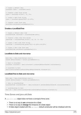 // Create a default date
LocalDate lDate = LocalDate.now();
// Creates a date from values
lDate = LocalDate.of(2017, 12, 15);
// create a date from string
lDate = LocalDate.parse("2017-12-15");
// creates a date from zone
LocalDate.now(ZoneId.systemDefault());
Creates a LocalDateTime
// Create a default date time
LocalDateTime lDateTime = LocalDateTime.now();
// Creates a date time from values
lDateTime = LocalDateTime.of(2017, 12, 15, 11, 30);
// create a date time from string
lDateTime = LocalDateTime.parse("2017-12-05T11:30:30");
// create a date time from zone
LocalDateTime.now(ZoneId.systemDefault());
LocalDate to Date and vice-versa
Date date = Date.from(Instant.now());
ZoneId defaultZoneId = ZoneId.systemDefault();
// Date to LocalDate
LocalDate localDate = date.toInstant().atZone(defaultZoneId).toLocalDate();
// LocalDate to Date
Date.from(localDate.atStartOfDay(defaultZoneId).toInstant());
LocalDateTime to Date and vice-versa
Date date = Date.from(Instant.now());
ZoneId defaultZoneId = ZoneId.systemDefault();
// Date to LocalDateTime
LocalDateTime localDateTime = date.toInstant().atZone(defaultZoneId).toLocalDateTime();
// LocalDateTime to Date
Date out = Date.from(localDateTime.atZone(defaultZoneId).toInstant());
Time Zones and java.util.Date
A java.util.Date object does not have a concept of time zone.
There is no way to set a timezone for a Date
•
There is no way to change the timezone of a Date object
•
A Date object created with the new Date() default constructor will be initialised with the
•
https://riptutorial.com/ 275
 