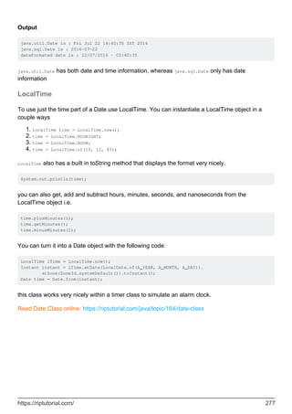 Output
java.util.Date is : Fri Jul 22 14:40:35 IST 2016
java.sql.Date is : 2016-07-22
dateFormated date is : 22/07/2016 - 02:40:35
java.util.Date has both date and time information, whereas java.sql.Date only has date
information
LocalTime
To use just the time part of a Date use LocalTime. You can instantiate a LocalTime object in a
couple ways
LocalTime time = LocalTime.now();
1.
time = LocalTime.MIDNIGHT;
2.
time = LocalTime.NOON;
3.
time = LocalTime.of(12, 12, 45);
4.
LocalTime also has a built in toString method that displays the format very nicely.
System.out.println(time);
you can also get, add and subtract hours, minutes, seconds, and nanoseconds from the
LocalTime object i.e.
time.plusMinutes(1);
time.getMinutes();
time.minusMinutes(1);
You can turn it into a Date object with the following code:
LocalTime lTime = LocalTime.now();
Instant instant = lTime.atDate(LocalDate.of(A_YEAR, A_MONTH, A_DAY)).
atZone(ZoneId.systemDefault()).toInstant();
Date time = Date.from(instant);
this class works very nicely within a timer class to simulate an alarm clock.
Read Date Class online: https://riptutorial.com/java/topic/164/date-class
https://riptutorial.com/ 277
 