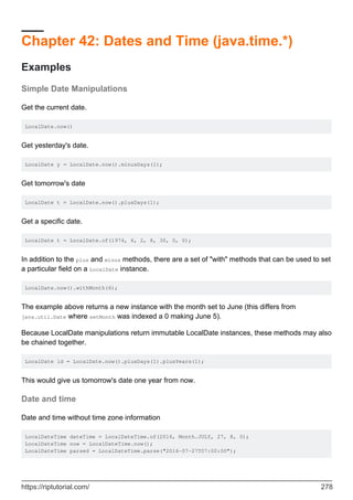Chapter 42: Dates and Time (java.time.*)
Examples
Simple Date Manipulations
Get the current date.
LocalDate.now()
Get yesterday's date.
LocalDate y = LocalDate.now().minusDays(1);
Get tomorrow's date
LocalDate t = LocalDate.now().plusDays(1);
Get a specific date.
LocalDate t = LocalDate.of(1974, 6, 2, 8, 30, 0, 0);
In addition to the plus and minus methods, there are a set of "with" methods that can be used to set
a particular field on a LocalDate instance.
LocalDate.now().withMonth(6);
The example above returns a new instance with the month set to June (this differs from
java.util.Date where setMonth was indexed a 0 making June 5).
Because LocalDate manipulations return immutable LocalDate instances, these methods may also
be chained together.
LocalDate ld = LocalDate.now().plusDays(1).plusYears(1);
This would give us tomorrow's date one year from now.
Date and time
Date and time without time zone information
LocalDateTime dateTime = LocalDateTime.of(2016, Month.JULY, 27, 8, 0);
LocalDateTime now = LocalDateTime.now();
LocalDateTime parsed = LocalDateTime.parse("2016-07-27T07:00:00");
https://riptutorial.com/ 278
 