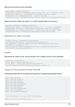 Date and time with time zone information
ZoneId zoneId = ZoneId.of("UTC+2");
ZonedDateTime dateTime = ZonedDateTime.of(2016, Month.JULY, 27, 7, 0, 0, 235, zoneId);
ZonedDateTime composition = ZonedDateTime.of(localDate, localTime, zoneId);
ZonedDateTime now = ZonedDateTime.now(); // Default time zone
ZonedDateTime parsed = ZonedDateTime.parse("2016-07-27T07:00:00+01:00[Europe/Stockholm]");
Date and time with offset information (i.e. no DST changes taken into account)
ZoneOffset zoneOffset = ZoneOffset.ofHours(2);
OffsetDateTime dateTime = OffsetDateTime.of(2016, 7, 27, 7, 0, 0, 235, zoneOffset);
OffsetDateTime composition = OffsetDateTime.of(localDate, localTime, zoneOffset);
OffsetDateTime now = OffsetDateTime.now(); // Offset taken from the default ZoneId
OffsetDateTime parsed = OffsetDateTime.parse("2016-07-27T07:00:00+02:00");
Operations on dates and times
LocalDate tomorrow = LocalDate.now().plusDays(1);
LocalDateTime anHourFromNow = LocalDateTime.now().plusHours(1);
Long daysBetween = java.time.temporal.ChronoUnit.DAYS.between(LocalDate.now(),
LocalDate.now().plusDays(3)); // 3
Duration duration = Duration.between(Instant.now(), ZonedDateTime.parse("2016-07-
27T07:00:00+01:00[Europe/Stockholm]"))
Instant
Represents an instant in time. Can be thought of as a wrapper around a Unix timestamp.
Instant now = Instant.now();
Instant epoch1 = Instant.ofEpochMilli(0);
Instant epoch2 = Instant.parse("1970-01-01T00:00:00Z");
java.time.temporal.ChronoUnit.MICROS.between(epoch1, epoch2); // 0
Usage of various classes of Date Time API
Following example also have explanation required for understanding example within it.
import java.time.Clock;
import java.time.Duration;
import java.time.Instant;
import java.time.LocalDate;
import java.time.LocalDateTime;
import java.time.LocalTime;
import java.time.ZoneId;
import java.time.ZonedDateTime;
import java.util.TimeZone;
public class SomeMethodsExamples {
/**
* Has the methods of the class {@link LocalDateTime}
*/
public static void checkLocalDateTime() {
https://riptutorial.com/ 279
 