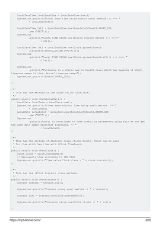 LocalDateTime localDateTime = LocalDateTime.now();
System.out.println("Local Date time using static now() method ::: >>> "
+ localDateTime);
LocalDateTime ldt1 = LocalDateTime.now(ZoneId.of(ZoneId.SHORT_IDS
.get("AET")));
System.out
.println("LOCAL TIME USING now(ZoneId zoneId) method ::: >>>>"
+ ldt1);
LocalDateTime ldt2 = LocalDateTime.now(Clock.system(ZoneId
.of(ZoneId.SHORT_IDS.get("PST"))));
System.out
.println("Local TIME USING now(Clock.system(ZoneId.of())) ::: >>>> "
+ ldt2);
System.out
.println("Following is a static map in ZoneId class which has mapping of short
timezone names to their Actual timezone names");
System.out.println(ZoneId.SHORT_IDS);
}
/**
* This has the methods of the class {@link LocalDate}
*/
public static void checkLocalDate() {
LocalDate localDate = LocalDate.now();
System.out.println("Gives date without Time using now() method. >> "
+ localDate);
LocalDate localDate2 = LocalDate.now(ZoneId.of(ZoneId.SHORT_IDS
.get("ECT")));
System.out
.println("now() is overridden to take ZoneID as parametere using this we can get
the same date under different timezones. >> "
+ localDate2);
}
/**
* This has the methods of abstract class {@link Clock}. Clock can be used
* for time which has time with {@link TimeZone}.
*/
public static void checkClock() {
Clock clock = Clock.systemUTC();
// Represents time according to ISO 8601
System.out.println("Time using Clock class : " + clock.instant());
}
/**
* This has the {@link Instant} class methods.
*/
public static void checkInstant() {
Instant instant = Instant.now();
System.out.println("Instant using now() method :: " + instant);
Instant ins1 = Instant.now(Clock.systemUTC());
System.out.println("Instants using now(Clock clock) :: " + ins1);
}
https://riptutorial.com/ 280
 