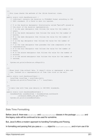 /**
* This class checks the methods of the {@link Duration} class.
*/
public static void checkDuration() {
// toString() converts the duration to PTnHnMnS format according to ISO
// 8601 standard. If a field is zero its ignored.
// P is the duration designator (historically called "period") placed at
// the start of the duration representation.
// Y is the year designator that follows the value for the number of
// years.
// M is the month designator that follows the value for the number of
// months.
// W is the week designator that follows the value for the number of
// weeks.
// D is the day designator that follows the value for the number of
// days.
// T is the time designator that precedes the time components of the
// representation.
// H is the hour designator that follows the value for the number of
// hours.
// M is the minute designator that follows the value for the number of
// minutes.
// S is the second designator that follows the value for the number of
// seconds.
System.out.println(Duration.ofDays(2));
}
/**
* Shows Local time without date. It doesn't store or represenet a date and
* time. Instead its a representation of Time like clock on the wall.
*/
public static void checkLocalTime() {
LocalTime localTime = LocalTime.now();
System.out.println("LocalTime :: " + localTime);
}
/**
* A date time with Time zone details in ISO-8601 standards.
*/
public static void checkZonedDateTime() {
ZonedDateTime zonedDateTime = ZonedDateTime.now(ZoneId
.of(ZoneId.SHORT_IDS.get("CST")));
System.out.println(zonedDateTime);
}
}
Date Time Formatting
Before Java 8, there was DateFormat and SimpleDateFormat classes in the package java.text and
this legacy code will be continued to be used for sometime.
But, Java 8 offers a modern approach to handling Formatting and Parsing.
In formatting and parsing first you pass a String object to DateTimeFormatter, and in turn use it for
https://riptutorial.com/ 281
 