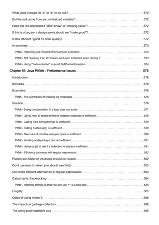 What does it mean for "a" or "b" to be null? 572
Did the null come from an uninitialized variable? 572
Does the null represent a "don't know" or "missing value"? 572
If this is a bug (or a design error) should we "make good"? 572
Is this efficient / good for code quality? 572
In summary 573
Pitfall - Returning null instead of throwing an exception 573
Pitfall - Not checking if an I/O stream isn't even initialized when closing it 573
Pitfall - Using "Yoda notation" to avoid NullPointerException 574
Chapter 86: Java Pitfalls - Performance Issues 576
Introduction 576
Remarks 576
Examples 576
Pitfall - The overheads of creating log messages 576
Solution 576
Pitfall - String concatenation in a loop does not scale 577
Pitfall - Using 'new' to create primitive wrapper instances is inefficient 578
Pitfall - Calling 'new String(String)' is inefficient 578
Pitfall - Calling System.gc() is inefficient 579
Pitfall - Over-use of primitive wrapper types is inefficient 580
Pitfall - Iterating a Map's keys can be inefficient 581
Pitfall - Using size() to test if a collection is empty is inefficient. 581
Pitfall - Efficiency concerns with regular expressions 582
Pattern and Matcher instances should be reused 582
Don't use match() when you should use find() 583
Use more efficient alternatives to regular expressions 583
Catastrophic Backtracking 584
Pitfall - Interning strings so that you can use == is a bad idea 585
Fragility 585
Costs of using 'intern()' 585
The impact on garbage collection 586
The string pool hashtable size 586
 
