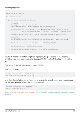 formatting or parsing.
import java.time.*;
import java.time.format.*;
class DateTimeFormat
{
public static void main(String[] args) {
//Parsing
String pattern = "d-MM-yyyy HH:mm";
DateTimeFormatter dtF1 = DateTimeFormatter.ofPattern(pattern);
LocalDateTime ldp1 = LocalDateTime.parse("2014-03-25T01:30"), //Default format
ldp2 = LocalDateTime.parse("15-05-2016 13:55",dtF1); //Custom format
System.out.println(ldp1 + "n" + ldp2); //Will be printed in Default format
//Formatting
DateTimeFormatter dtF2 = DateTimeFormatter.ofPattern("EEE d, MMMM, yyyy HH:mm");
DateTimeFormatter dtF3 = DateTimeFormatter.ISO_LOCAL_DATE_TIME;
LocalDateTime ldtf1 = LocalDateTime.now();
System.out.println(ldtf1.format(dtF2) +"n"+ldtf1.format(dtF3));
}
}
An important notice, instead of using Custom patterns, it is good practice to use predefined
formatters. Your code look more clear and usage of ISO8061 will definitely help you in the long
run.
Calculate Difference between 2 LocalDates
Use LocalDate and ChronoUnit:
LocalDate d1 = LocalDate.of(2017, 5, 1);
LocalDate d2 = LocalDate.of(2017, 5, 18);
now, since the method between of the ChronoUnit enumerator takes 2 Temporals as parameters so
you can pass without a problem the LocalDate instances
long days = ChronoUnit.DAYS.between(d1, d2);
System.out.println( days );
Read Dates and Time (java.time.*) online: https://riptutorial.com/java/topic/4813/dates-and-time--
java-time---
https://riptutorial.com/ 282
 