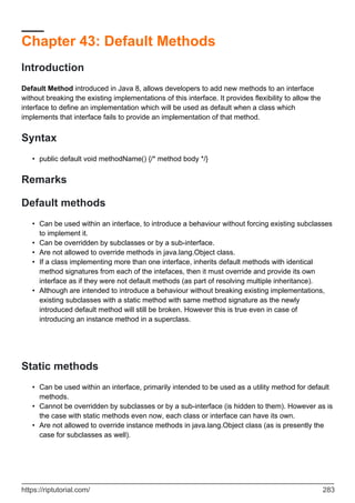 Chapter 43: Default Methods
Introduction
Default Method introduced in Java 8, allows developers to add new methods to an interface
without breaking the existing implementations of this interface. It provides flexibility to allow the
interface to define an implementation which will be used as default when a class which
implements that interface fails to provide an implementation of that method.
Syntax
public default void methodName() {/* method body */}
•
Remarks
Default methods
Can be used within an interface, to introduce a behaviour without forcing existing subclasses
to implement it.
•
Can be overridden by subclasses or by a sub-interface.
•
Are not allowed to override methods in java.lang.Object class.
•
If a class implementing more than one interface, inherits default methods with identical
method signatures from each of the intefaces, then it must override and provide its own
interface as if they were not default methods (as part of resolving multiple inheritance).
•
Although are intended to introduce a behaviour without breaking existing implementations,
existing subclasses with a static method with same method signature as the newly
introduced default method will still be broken. However this is true even in case of
introducing an instance method in a superclass.
•
Static methods
Can be used within an interface, primarily intended to be used as a utility method for default
methods.
•
Cannot be overridden by subclasses or by a sub-interface (is hidden to them). However as is
the case with static methods even now, each class or interface can have its own.
•
Are not allowed to override instance methods in java.lang.Object class (as is presently the
case for subclasses as well).
•
https://riptutorial.com/ 283
 