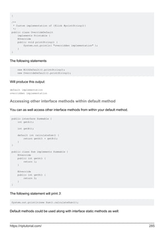 }
/**
* Custom implementation of {@link #printString()}
*/
public class OverrideDefault
implements Printable {
@Override
public void printString() {
System.out.println( "overridden implementation" );
}
}
The following statements
new WithDefault().printString();
new OverrideDefault().printString();
Will produce this output:
default implementation
overridden implementation
Accessing other interface methods within default method
You can as well access other interface methods from within your default method.
public interface Summable {
int getA();
int getB();
default int calculateSum() {
return getA() + getB();
}
}
public class Sum implements Summable {
@Override
public int getA() {
return 1;
}
@Override
public int getB() {
return 2;
}
}
The following statement will print 3:
System.out.println(new Sum().calculateSum());
Default methods could be used along with interface static methods as well:
https://riptutorial.com/ 285
 