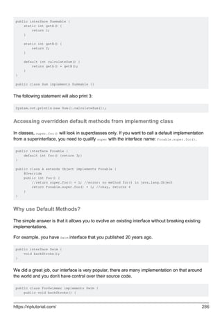public interface Summable {
static int getA() {
return 1;
}
static int getB() {
return 2;
}
default int calculateSum() {
return getA() + getB();
}
}
public class Sum implements Summable {}
The following statement will also print 3:
System.out.println(new Sum().calculateSum());
Accessing overridden default methods from implementing class
In classes, super.foo() will look in superclasses only. If you want to call a default implementation
from a superinterface, you need to qualify super with the interface name: Fooable.super.foo().
public interface Fooable {
default int foo() {return 3;}
}
public class A extends Object implements Fooable {
@Override
public int foo() {
//return super.foo() + 1; //error: no method foo() in java.lang.Object
return Fooable.super.foo() + 1; //okay, returns 4
}
}
Why use Default Methods?
The simple answer is that it allows you to evolve an existing interface without breaking existing
implementations.
For example, you have Swim interface that you published 20 years ago.
public interface Swim {
void backStroke();
}
We did a great job, our interface is very popular, there are many implementation on that around
the world and you don't have control over their source code.
public class FooSwimmer implements Swim {
public void backStroke() {
https://riptutorial.com/ 286
 
