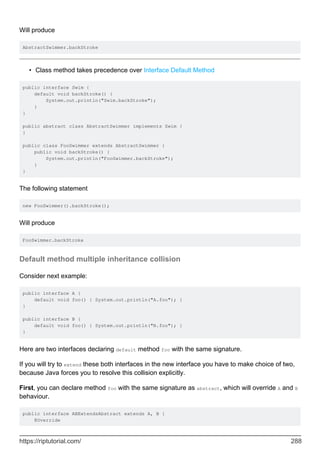 Will produce
AbstractSwimmer.backStroke
Class method takes precedence over Interface Default Method
•
public interface Swim {
default void backStroke() {
System.out.println("Swim.backStroke");
}
}
public abstract class AbstractSwimmer implements Swim {
}
public class FooSwimmer extends AbstractSwimmer {
public void backStroke() {
System.out.println("FooSwimmer.backStroke");
}
}
The following statement
new FooSwimmer().backStroke();
Will produce
FooSwimmer.backStroke
Default method multiple inheritance collision
Consider next example:
public interface A {
default void foo() { System.out.println("A.foo"); }
}
public interface B {
default void foo() { System.out.println("B.foo"); }
}
Here are two interfaces declaring default method foo with the same signature.
If you will try to extend these both interfaces in the new interface you have to make choice of two,
because Java forces you to resolve this collision explicitly.
First, you can declare method foo with the same signature as abstract, which will override A and B
behaviour.
public interface ABExtendsAbstract extends A, B {
@Override
https://riptutorial.com/ 288
 