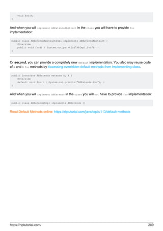 void foo();
}
And when you will implement ABExtendsAbstract in the class you will have to provide foo
implementation:
public class ABExtendsAbstractImpl implements ABExtendsAbstract {
@Override
public void foo() { System.out.println("ABImpl.foo"); }
}
Or second, you can provide a completely new default implementation. You also may reuse code
of A and B foo methods by Accessing overridden default methods from implementing class.
public interface ABExtends extends A, B {
@Override
default void foo() { System.out.println("ABExtends.foo"); }
}
And when you will implement ABExtends in the class you will not have to provide foo implementation:
public class ABExtendsImpl implements ABExtends {}
Read Default Methods online: https://riptutorial.com/java/topic/113/default-methods
https://riptutorial.com/ 289
 