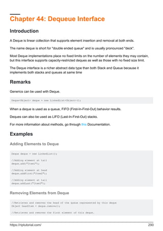 Chapter 44: Dequeue Interface
Introduction
A Deque is linear collection that supports element insertion and removal at both ends.
The name deque is short for "double ended queue" and is usually pronounced "deck".
Most Deque implementations place no fixed limits on the number of elements they may contain,
but this interface supports capacity-restricted deques as well as those with no fixed size limit.
The Deque interface is a richer abstract data type than both Stack and Queue because it
implements both stacks and queues at same time
Remarks
Generics can be used with Deque.
Deque<Object> deque = new LinkedList<Object>();
When a deque is used as a queue, FIFO (First-In-First-Out) behavior results.
Deques can also be used as LIFO (Last-In-First-Out) stacks.
For more information about methods, go through this Documentation.
Examples
Adding Elements to Deque
Deque deque = new LinkedList();
//Adding element at tail
deque.add("Item1");
//Adding element at head
deque.addFirst("Item2");
//Adding element at tail
deque.addLast("Item3");
Removing Elements from Deque
//Retrieves and removes the head of the queue represented by this deque
Object headItem = deque.remove();
//Retrieves and removes the first element of this deque.
https://riptutorial.com/ 290
 