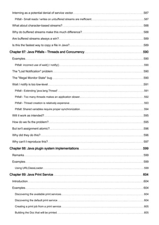 Interning as a potential denial of service vector 587
Pitfall - Small reads / writes on unbuffered streams are inefficient 587
What about character-based streams? 588
Why do buffered streams make this much difference? 588
Are buffered streams always a win? 589
Is this the fastest way to copy a file in Java? 589
Chapter 87: Java Pitfalls - Threads and Concurrency 590
Examples 590
Pitfall: incorrect use of wait() / notify() 590
The "Lost Notification" problem 590
The "Illegal Monitor State" bug 590
Wait / notify is too low-level 591
Pitfall - Extending 'java.lang.Thread' 591
Pitfall - Too many threads makes an application slower. 592
Pitfall - Thread creation is relatively expensive 593
Pitfall: Shared variables require proper synchronization 594
Will it work as intended? 595
How do we fix the problem? 595
But isn't assignment atomic? 596
Why did they do this? 596
Why can't I reproduce this? 597
Chapter 88: Java plugin system implementations 599
Remarks 599
Examples 599
Using URLClassLoader 599
Chapter 89: Java Print Service 604
Introduction 604
Examples 604
Discovering the available print services 604
Discovering the default print service 604
Creating a print job from a print service 605
Building the Doc that will be printed 605
 