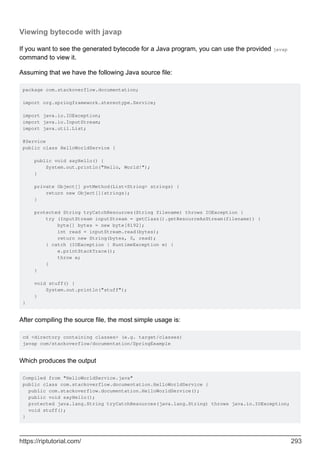 Viewing bytecode with javap
If you want to see the generated bytecode for a Java program, you can use the provided javap
command to view it.
Assuming that we have the following Java source file:
package com.stackoverflow.documentation;
import org.springframework.stereotype.Service;
import java.io.IOException;
import java.io.InputStream;
import java.util.List;
@Service
public class HelloWorldService {
public void sayHello() {
System.out.println("Hello, World!");
}
private Object[] pvtMethod(List<String> strings) {
return new Object[]{strings};
}
protected String tryCatchResources(String filename) throws IOException {
try (InputStream inputStream = getClass().getResourceAsStream(filename)) {
byte[] bytes = new byte[8192];
int read = inputStream.read(bytes);
return new String(bytes, 0, read);
} catch (IOException | RuntimeException e) {
e.printStackTrace();
throw e;
}
}
void stuff() {
System.out.println("stuff");
}
}
After compiling the source file, the most simple usage is:
cd <directory containing classes> (e.g. target/classes)
javap com/stackoverflow/documentation/SpringExample
Which produces the output
Compiled from "HelloWorldService.java"
public class com.stackoverflow.documentation.HelloWorldService {
public com.stackoverflow.documentation.HelloWorldService();
public void sayHello();
protected java.lang.String tryCatchResources(java.lang.String) throws java.io.IOException;
void stuff();
}
https://riptutorial.com/ 293
 