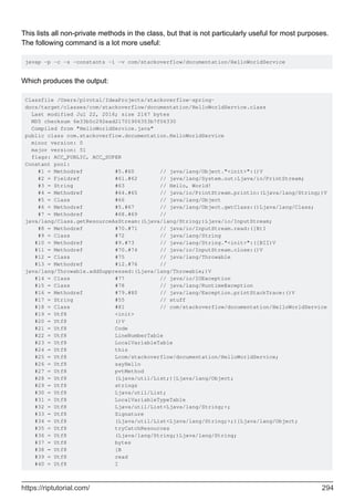 This lists all non-private methods in the class, but that is not particularly useful for most purposes.
The following command is a lot more useful:
javap -p -c -s -constants -l -v com/stackoverflow/documentation/HelloWorldService
Which produces the output:
Classfile /Users/pivotal/IdeaProjects/stackoverflow-spring-
docs/target/classes/com/stackoverflow/documentation/HelloWorldService.class
Last modified Jul 22, 2016; size 2167 bytes
MD5 checksum 6e33b5c292ead21701906353b7f06330
Compiled from "HelloWorldService.java"
public class com.stackoverflow.documentation.HelloWorldService
minor version: 0
major version: 51
flags: ACC_PUBLIC, ACC_SUPER
Constant pool:
#1 = Methodref #5.#60 // java/lang/Object."<init>":()V
#2 = Fieldref #61.#62 // java/lang/System.out:Ljava/io/PrintStream;
#3 = String #63 // Hello, World!
#4 = Methodref #64.#65 // java/io/PrintStream.println:(Ljava/lang/String;)V
#5 = Class #66 // java/lang/Object
#6 = Methodref #5.#67 // java/lang/Object.getClass:()Ljava/lang/Class;
#7 = Methodref #68.#69 //
java/lang/Class.getResourceAsStream:(Ljava/lang/String;)Ljava/io/InputStream;
#8 = Methodref #70.#71 // java/io/InputStream.read:([B)I
#9 = Class #72 // java/lang/String
#10 = Methodref #9.#73 // java/lang/String."<init>":([BII)V
#11 = Methodref #70.#74 // java/io/InputStream.close:()V
#12 = Class #75 // java/lang/Throwable
#13 = Methodref #12.#76 //
java/lang/Throwable.addSuppressed:(Ljava/lang/Throwable;)V
#14 = Class #77 // java/io/IOException
#15 = Class #78 // java/lang/RuntimeException
#16 = Methodref #79.#80 // java/lang/Exception.printStackTrace:()V
#17 = String #55 // stuff
#18 = Class #81 // com/stackoverflow/documentation/HelloWorldService
#19 = Utf8 <init>
#20 = Utf8 ()V
#21 = Utf8 Code
#22 = Utf8 LineNumberTable
#23 = Utf8 LocalVariableTable
#24 = Utf8 this
#25 = Utf8 Lcom/stackoverflow/documentation/HelloWorldService;
#26 = Utf8 sayHello
#27 = Utf8 pvtMethod
#28 = Utf8 (Ljava/util/List;)[Ljava/lang/Object;
#29 = Utf8 strings
#30 = Utf8 Ljava/util/List;
#31 = Utf8 LocalVariableTypeTable
#32 = Utf8 Ljava/util/List<Ljava/lang/String;>;
#33 = Utf8 Signature
#34 = Utf8 (Ljava/util/List<Ljava/lang/String;>;)[Ljava/lang/Object;
#35 = Utf8 tryCatchResources
#36 = Utf8 (Ljava/lang/String;)Ljava/lang/String;
#37 = Utf8 bytes
#38 = Utf8 [B
#39 = Utf8 read
#40 = Utf8 I
https://riptutorial.com/ 294
 