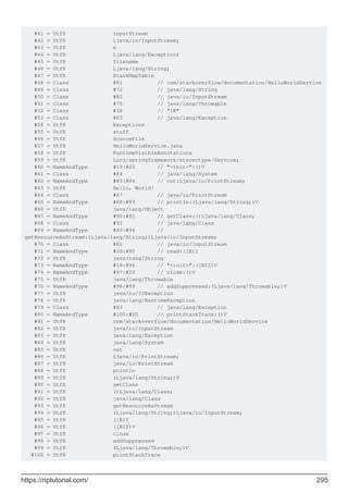 #41 = Utf8 inputStream
#42 = Utf8 Ljava/io/InputStream;
#43 = Utf8 e
#44 = Utf8 Ljava/lang/Exception;
#45 = Utf8 filename
#46 = Utf8 Ljava/lang/String;
#47 = Utf8 StackMapTable
#48 = Class #81 // com/stackoverflow/documentation/HelloWorldService
#49 = Class #72 // java/lang/String
#50 = Class #82 // java/io/InputStream
#51 = Class #75 // java/lang/Throwable
#52 = Class #38 // "[B"
#53 = Class #83 // java/lang/Exception
#54 = Utf8 Exceptions
#55 = Utf8 stuff
#56 = Utf8 SourceFile
#57 = Utf8 HelloWorldService.java
#58 = Utf8 RuntimeVisibleAnnotations
#59 = Utf8 Lorg/springframework/stereotype/Service;
#60 = NameAndType #19:#20 // "<init>":()V
#61 = Class #84 // java/lang/System
#62 = NameAndType #85:#86 // out:Ljava/io/PrintStream;
#63 = Utf8 Hello, World!
#64 = Class #87 // java/io/PrintStream
#65 = NameAndType #88:#89 // println:(Ljava/lang/String;)V
#66 = Utf8 java/lang/Object
#67 = NameAndType #90:#91 // getClass:()Ljava/lang/Class;
#68 = Class #92 // java/lang/Class
#69 = NameAndType #93:#94 //
getResourceAsStream:(Ljava/lang/String;)Ljava/io/InputStream;
#70 = Class #82 // java/io/InputStream
#71 = NameAndType #39:#95 // read:([B)I
#72 = Utf8 java/lang/String
#73 = NameAndType #19:#96 // "<init>":([BII)V
#74 = NameAndType #97:#20 // close:()V
#75 = Utf8 java/lang/Throwable
#76 = NameAndType #98:#99 // addSuppressed:(Ljava/lang/Throwable;)V
#77 = Utf8 java/io/IOException
#78 = Utf8 java/lang/RuntimeException
#79 = Class #83 // java/lang/Exception
#80 = NameAndType #100:#20 // printStackTrace:()V
#81 = Utf8 com/stackoverflow/documentation/HelloWorldService
#82 = Utf8 java/io/InputStream
#83 = Utf8 java/lang/Exception
#84 = Utf8 java/lang/System
#85 = Utf8 out
#86 = Utf8 Ljava/io/PrintStream;
#87 = Utf8 java/io/PrintStream
#88 = Utf8 println
#89 = Utf8 (Ljava/lang/String;)V
#90 = Utf8 getClass
#91 = Utf8 ()Ljava/lang/Class;
#92 = Utf8 java/lang/Class
#93 = Utf8 getResourceAsStream
#94 = Utf8 (Ljava/lang/String;)Ljava/io/InputStream;
#95 = Utf8 ([B)I
#96 = Utf8 ([BII)V
#97 = Utf8 close
#98 = Utf8 addSuppressed
#99 = Utf8 (Ljava/lang/Throwable;)V
#100 = Utf8 printStackTrace
https://riptutorial.com/ 295
 