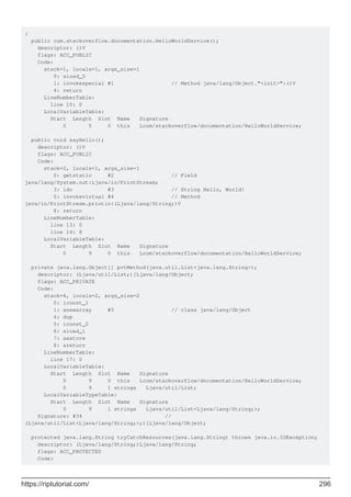 {
public com.stackoverflow.documentation.HelloWorldService();
descriptor: ()V
flags: ACC_PUBLIC
Code:
stack=1, locals=1, args_size=1
0: aload_0
1: invokespecial #1 // Method java/lang/Object."<init>":()V
4: return
LineNumberTable:
line 10: 0
LocalVariableTable:
Start Length Slot Name Signature
0 5 0 this Lcom/stackoverflow/documentation/HelloWorldService;
public void sayHello();
descriptor: ()V
flags: ACC_PUBLIC
Code:
stack=2, locals=1, args_size=1
0: getstatic #2 // Field
java/lang/System.out:Ljava/io/PrintStream;
3: ldc #3 // String Hello, World!
5: invokevirtual #4 // Method
java/io/PrintStream.println:(Ljava/lang/String;)V
8: return
LineNumberTable:
line 13: 0
line 14: 8
LocalVariableTable:
Start Length Slot Name Signature
0 9 0 this Lcom/stackoverflow/documentation/HelloWorldService;
private java.lang.Object[] pvtMethod(java.util.List<java.lang.String>);
descriptor: (Ljava/util/List;)[Ljava/lang/Object;
flags: ACC_PRIVATE
Code:
stack=4, locals=2, args_size=2
0: iconst_1
1: anewarray #5 // class java/lang/Object
4: dup
5: iconst_0
6: aload_1
7: aastore
8: areturn
LineNumberTable:
line 17: 0
LocalVariableTable:
Start Length Slot Name Signature
0 9 0 this Lcom/stackoverflow/documentation/HelloWorldService;
0 9 1 strings Ljava/util/List;
LocalVariableTypeTable:
Start Length Slot Name Signature
0 9 1 strings Ljava/util/List<Ljava/lang/String;>;
Signature: #34 //
(Ljava/util/List<Ljava/lang/String;>;)[Ljava/lang/Object;
protected java.lang.String tryCatchResources(java.lang.String) throws java.io.IOException;
descriptor: (Ljava/lang/String;)Ljava/lang/String;
flags: ACC_PROTECTED
Code:
https://riptutorial.com/ 296
 