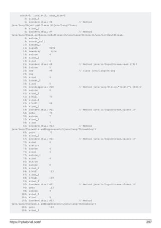 stack=5, locals=10, args_size=2
0: aload_0
1: invokevirtual #6 // Method
java/lang/Object.getClass:()Ljava/lang/Class;
4: aload_1
5: invokevirtual #7 // Method
java/lang/Class.getResourceAsStream:(Ljava/lang/String;)Ljava/io/InputStream;
8: astore_2
9: aconst_null
10: astore_3
11: sipush 8192
14: newarray byte
16: astore 4
18: aload_2
19: aload 4
21: invokevirtual #8 // Method java/io/InputStream.read:([B)I
24: istore 5
26: new #9 // class java/lang/String
29: dup
30: aload 4
32: iconst_0
33: iload 5
35: invokespecial #10 // Method java/lang/String."<init>":([BII)V
38: astore 6
40: aload_2
41: ifnull 70
44: aload_3
45: ifnull 66
48: aload_2
49: invokevirtual #11 // Method java/io/InputStream.close:()V
52: goto 70
55: astore 7
57: aload_3
58: aload 7
60: invokevirtual #13 // Method
java/lang/Throwable.addSuppressed:(Ljava/lang/Throwable;)V
63: goto 70
66: aload_2
67: invokevirtual #11 // Method java/io/InputStream.close:()V
70: aload 6
72: areturn
73: astore 4
75: aload 4
77: astore_3
78: aload 4
80: athrow
81: astore 8
83: aload_2
84: ifnull 113
87: aload_3
88: ifnull 109
91: aload_2
92: invokevirtual #11 // Method java/io/InputStream.close:()V
95: goto 113
98: astore 9
100: aload_3
101: aload 9
103: invokevirtual #13 // Method
java/lang/Throwable.addSuppressed:(Ljava/lang/Throwable;)V
106: goto 113
109: aload_2
https://riptutorial.com/ 297
 