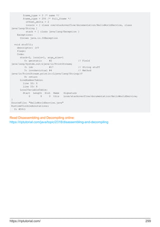 frame_type = 3 /* same */
frame_type = 255 /* full_frame */
offset_delta = 2
locals = [ class com/stackoverflow/documentation/HelloWorldService, class
java/lang/String ]
stack = [ class java/lang/Exception ]
Exceptions:
throws java.io.IOException
void stuff();
descriptor: ()V
flags:
Code:
stack=2, locals=1, args_size=1
0: getstatic #2 // Field
java/lang/System.out:Ljava/io/PrintStream;
3: ldc #17 // String stuff
5: invokevirtual #4 // Method
java/io/PrintStream.println:(Ljava/lang/String;)V
8: return
LineNumberTable:
line 32: 0
line 33: 8
LocalVariableTable:
Start Length Slot Name Signature
0 9 0 this Lcom/stackoverflow/documentation/HelloWorldService;
}
SourceFile: "HelloWorldService.java"
RuntimeVisibleAnnotations:
0: #59()
Read Disassembling and Decompiling online:
https://riptutorial.com/java/topic/2318/disassembling-and-decompiling
https://riptutorial.com/ 299
 