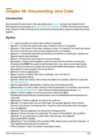 Chapter 46: Documenting Java Code
Introduction
Documentation for java code is often generated using javadoc. Javadoc was created by Sun
Microsystems for the purpose of generating API documentation in HTML format from java source
code. Using the HTML format gives the convenience of being able to hyperlink related documents
together.
Syntax
/** -- start of JavaDoc on a class, field, method, or package
•
@author // To name the author of the class, interface or enum. It is required.
•
@version // The version of that class, interface or enum. It is required. You could use macros
like %I% or %G% for you source control software to fill in on checkout.
•
@param // To show the arguments (parameters) of a method or a constructor. Specify one
@param tag for each parameter.
•
@return // To show the return types for non-void methods.
•
@exception // Shows what exceptions could be thrown from the method or constructor.
Exceptions that MUST be caught should be listed here. If you want, you can also include
those that do not need to be caught, like ArrayIndexOutOfBoundsException. Specify one
@exception for each exception that can be thrown.
•
@throws // Same as @exception.
•
@see // Links to a method, field, class or package. Use in the form of
package.Class#something.
•
@since // When this method, field or class was added. For example, JDK-8 for a class like
java.util.Optional<T>.
•
@serial, @serialField, @serialData // Used to show the serialVersionUID.
•
@deprecated // To mark a class, method or field as deprecated. For example, one would be
java.io.StringBufferInputStream. See a full list of existing deprecated classes here.
•
{@link} // Similar to @see, but can be used with custom text: {@link
#setDefaultCloseOperation(int closeOperation) see JFrame#setDefaultCloseOperation for
more info}.
•
{@linkplain} // Similar to {@link}, but without the code font.
•
{@code} // For literal code, such as HTML tags. For example: {@code <html></html>}.
However, this will use a monospaced font. To get the same result without the monospace
font, use {@literal}.
•
{@literal} // Same as {@code}, but without the monospaced font.
•
{@value} // Shows the value of a static field: The value of JFrame#EXIT_ON_CLOSE is
{@value}. Or, you could link to a certain field: Uses the app name {@value
AppConstants#APP_NAME}.
•
{@docRoot} // The root folder of the JavaDoc HTML relative to the current file. Example: <a
href="{@docRoot}/credits.html">Credits</a>.
•
HTML is allowed: <code>"Hi cookies".substring(3)</code>.
•
https://riptutorial.com/ 300
 