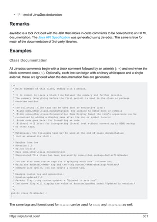*/ -- end of JavaDoc declaration
•
Remarks
Javadoc is a tool included with the JDK that allows in-code comments to be converted to an HTML
documentation. The Java API Specification was generated using Javadoc. The same is true for
much of the documentation of 3rd-party libraries.
Examples
Class Documentation
All Javadoc comments begin with a block comment followed by an asterisk (/**) and end when the
block comment does (*/). Optionally, each line can begin with arbitrary whitespace and a single
asterisk; these are ignored when the documentation files are generated.
/**
* Brief summary of this class, ending with a period.
*
* It is common to leave a blank line between the summary and further details.
* The summary (everything before the first period) is used in the class or package
* overview section.
*
* The following inline tags can be used (not an exhaustive list):
* {@link some.other.class.Documentation} for linking to other docs or symbols
* {@link some.other.class.Documentation Some Display Name} the link's appearance can be
* customized by adding a display name after the doc or symbol locator
* {@code code goes here} for formatting as code
* {@literal <>[]()foo} for interpreting literal text without converting to HTML markup
* or other tags.
*
* Optionally, the following tags may be used at the end of class documentation
* (not an exhaustive list):
*
* @author John Doe
* @version 1.0
* @since 5/10/15
* @see some.other.class.Documentation
* @deprecated This class has been replaced by some.other.package.BetterFileReader
*
* You can also have custom tags for displaying additional information.
* Using the @custom.<NAME> tag and the -tag custom.<NAME>:htmltag:"context"
* command line option, you can create a custom tag.
*
* Example custom tag and generation:
* @custom.updated 2.0
* Javadoc flag: -tag custom.updated:a:"Updated in version:"
* The above flag will display the value of @custom.updated under "Updated in version:"
*
*/
public class FileReader {
}
The same tags and format used for Classes can be used for Enums and Interfaces as well.
https://riptutorial.com/ 301
 